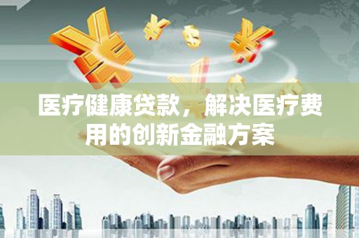 安丘医疗健康贷款，解决医疗费用的创新金融方案
