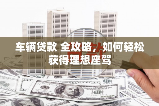安丘车辆贷款 全攻略，如何轻松获得理想座驾