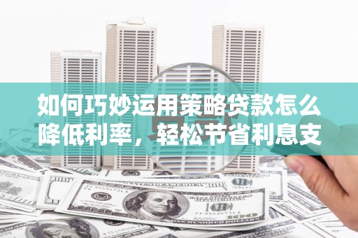 安丘如何巧妙运用策略贷款怎么降低利率，轻松节省利息支出
