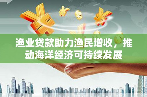 安丘渔业贷款助力渔民增收，推动海洋经济可持续发展