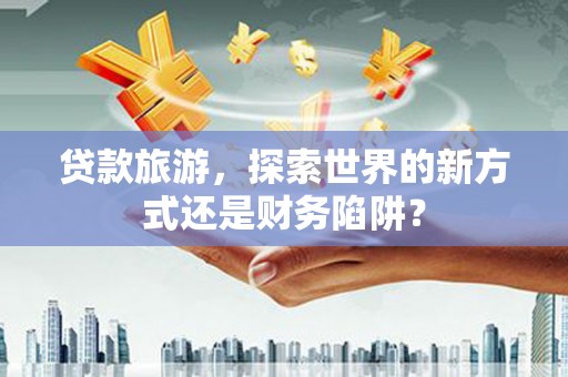 安丘贷款旅游，探索世界的新方式还是财务陷阱？